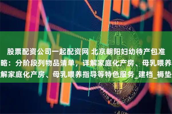 股票配资公司一起配资网 北京朝阳妇幼待产包准备与产科特色服务全攻略：分阶段列物品清单，详解家庭化产房、母乳喂养指导等特色服务_建档_褥垫