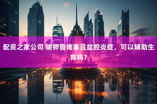 配资之家公司 输卵管堵塞且盆腔炎症，可以辅助生育吗？