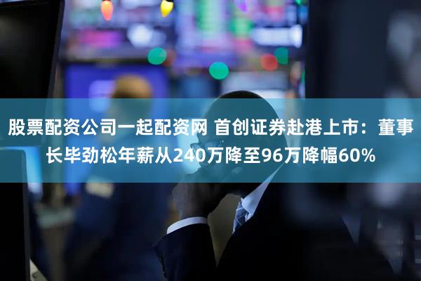 股票配资公司一起配资网 首创证券赴港上市：董事长毕劲松年薪从240万降至96万降幅60%