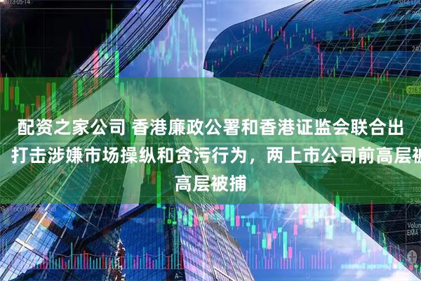 配资之家公司 香港廉政公署和香港证监会联合出手！打击涉嫌市场操纵和贪污行为，两上市公司前高层被捕