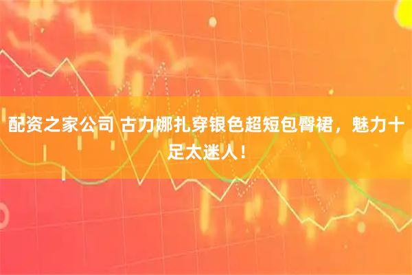 配资之家公司 古力娜扎穿银色超短包臀裙，魅力十足太迷人！