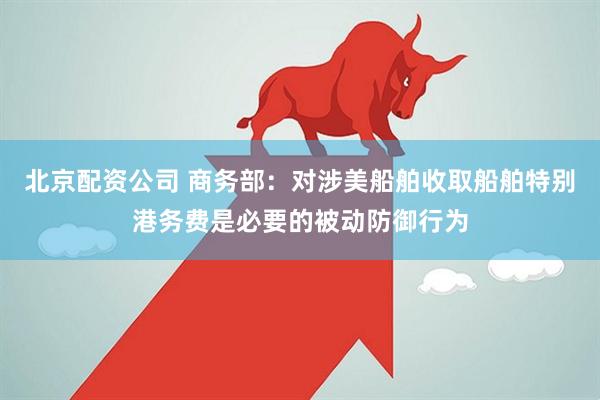 北京配资公司 商务部：对涉美船舶收取船舶特别港务费是必要的被动防御行为