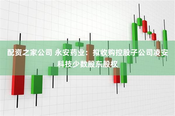 配资之家公司 永安药业：拟收购控股子公司凌安科技少数股东股权