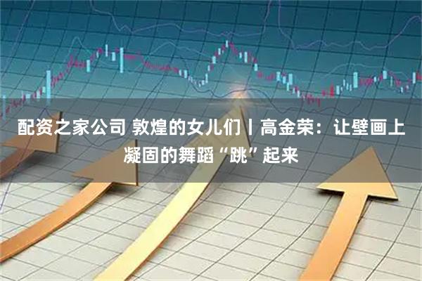 配资之家公司 敦煌的女儿们丨高金荣：让壁画上凝固的舞蹈“跳”起来