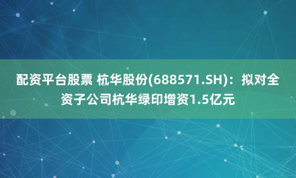 配资平台股票 杭华股份(688571.SH)：拟对全资子公司杭华绿印增资1.5亿元