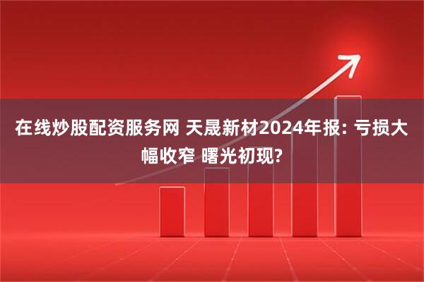 在线炒股配资服务网 天晟新材2024年报: 亏损大幅收窄 曙光初现?