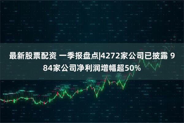 最新股票配资 一季报盘点|4272家公司已披露 984家公司净利润增幅超50%