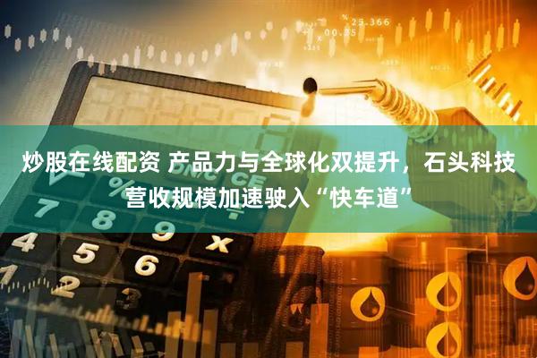 炒股在线配资 产品力与全球化双提升，石头科技营收规模加速驶入“快车道”