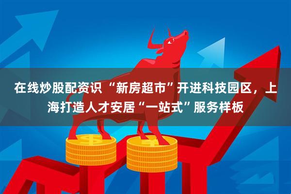 在线炒股配资识 “新房超市”开进科技园区，上海打造人才安居“一站式”服务样板