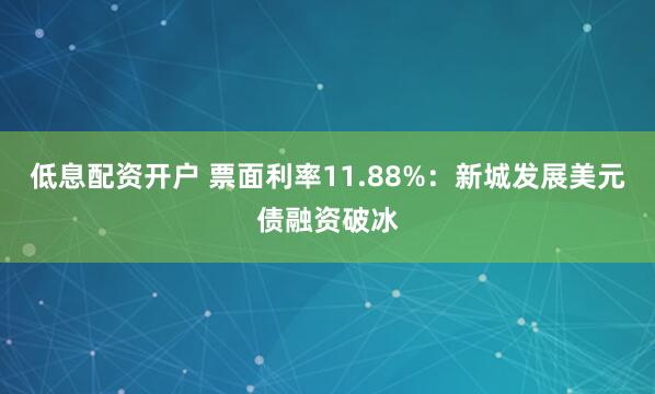 低息配资开户 票面利率11.88%：新城发展美元债融资破冰