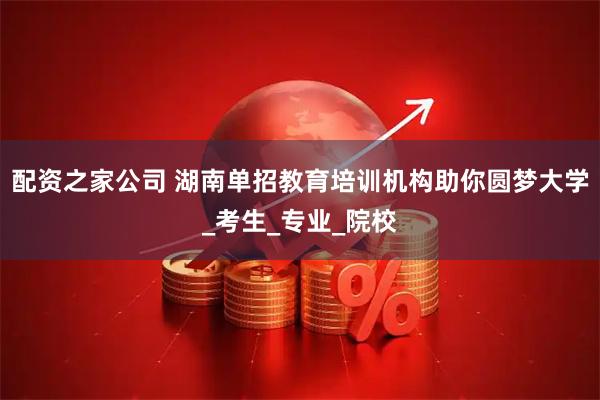 配资之家公司 湖南单招教育培训机构助你圆梦大学_考生_专业_院校