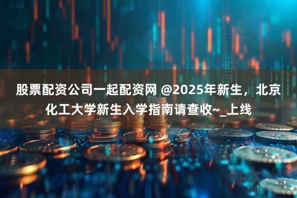 股票配资公司一起配资网 @2025年新生，北京化工大学新生入学指南请查收~_上线